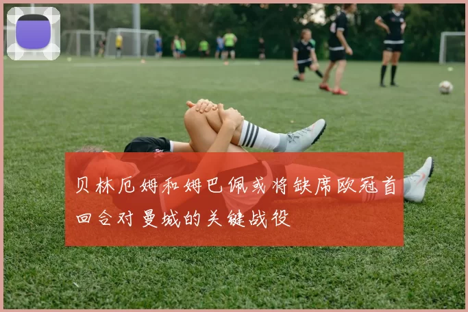 贝林厄姆和姆巴佩或将缺席欧冠首回合对曼城的关键战役