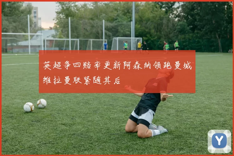 英超争四赔率更新阿森纳领跑曼城维拉曼联紧随其后
