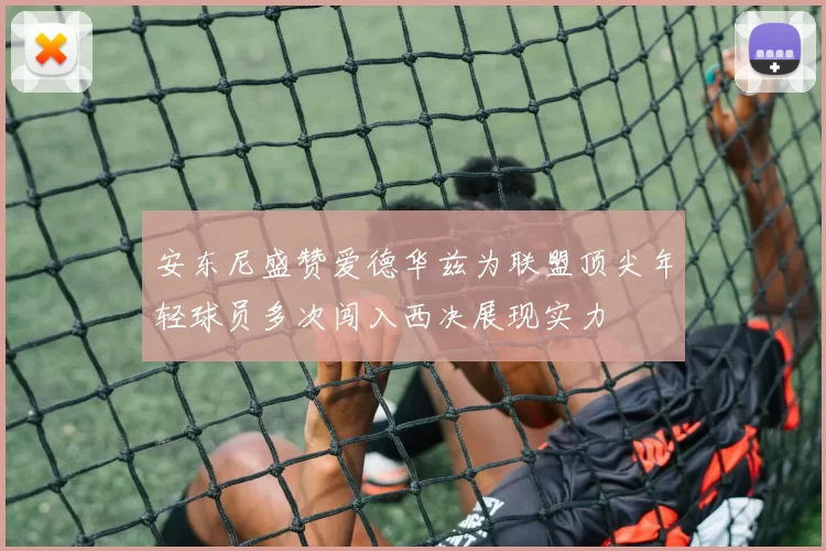 安东尼盛赞爱德华兹为联盟顶尖年轻球员多次闯入西决展现实力
