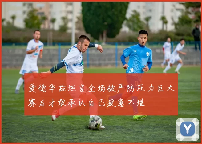 爱德华兹坦言全场被严防压力巨大赛后才敢承认自己疲惫不堪