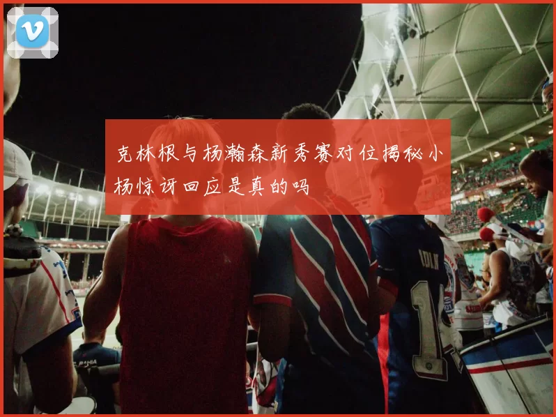 克林根与杨瀚森新秀赛对位揭秘小杨惊讶回应是真的吗