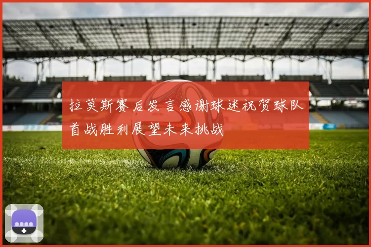 拉莫斯赛后发言感谢球迷祝贺球队首战胜利展望未来挑战