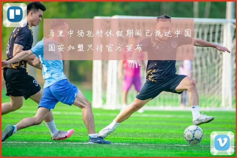 马里中场孔特休假期间已抵达中国国安加盟只待官方宣布