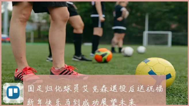 国足归化球员艾克森退役后送祝福新年快乐马到成功展望未来