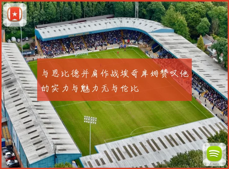 与恩比德并肩作战埃奇库姆赞叹他的实力与魅力无与伦比