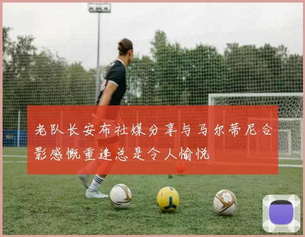 老队长安布社媒分享与马尔蒂尼合影感慨重逢总是令人愉悦