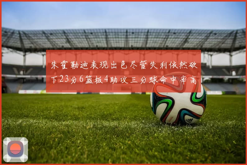 朱霍勒迪表现出色尽管失利依然砍下23分6篮板4助攻三分球命中率高达50