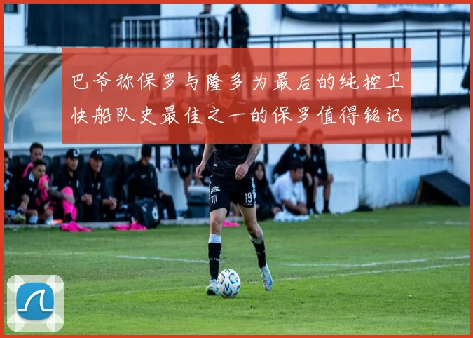 巴爷称保罗与隆多为最后的纯控卫快船队史最佳之一的保罗值得铭记
