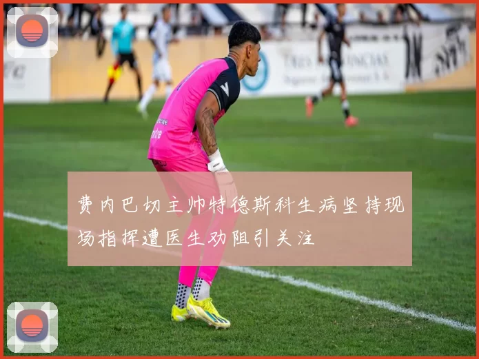 费内巴切主帅特德斯科生病坚持现场指挥遭医生劝阻引关注