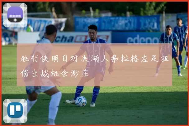 独行侠明日对决湖人弗拉格左足扭伤出战机会渺茫