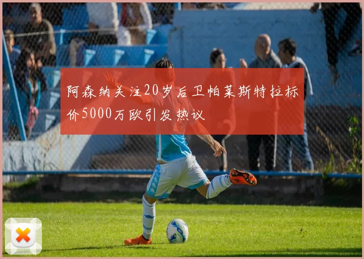 阿森纳关注20岁后卫帕莱斯特拉标价5000万欧引发热议