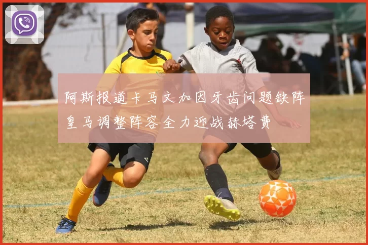 阿斯报道卡马文加因牙齿问题缺阵皇马调整阵容全力迎战赫塔费
