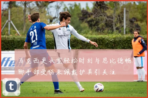 马克西更衣室轻松时刻与恩比德畅聊手部受伤未佩戴护具引关注