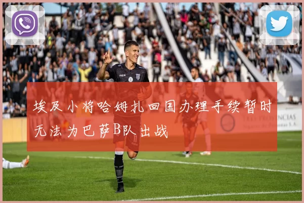 埃及小将哈姆扎回国办理手续暂时无法为巴萨B队出战