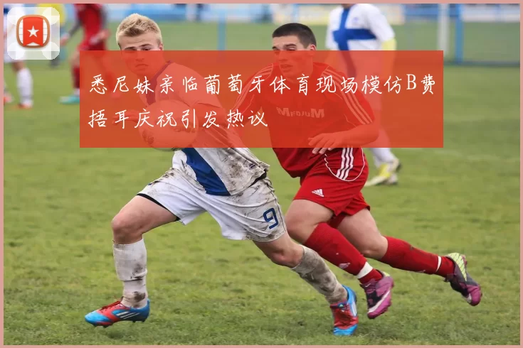悉尼妹亲临葡萄牙体育现场模仿B费捂耳庆祝引发热议