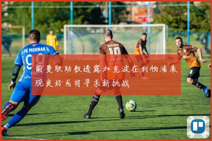 前曼联助教透露加克波在利物浦表现良好或将寻求新挑战