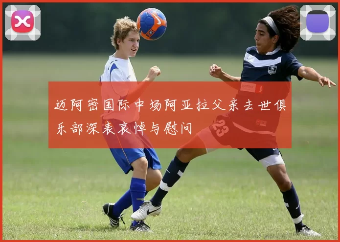 迈阿密国际中场阿亚拉父亲去世俱乐部深表哀悼与慰问