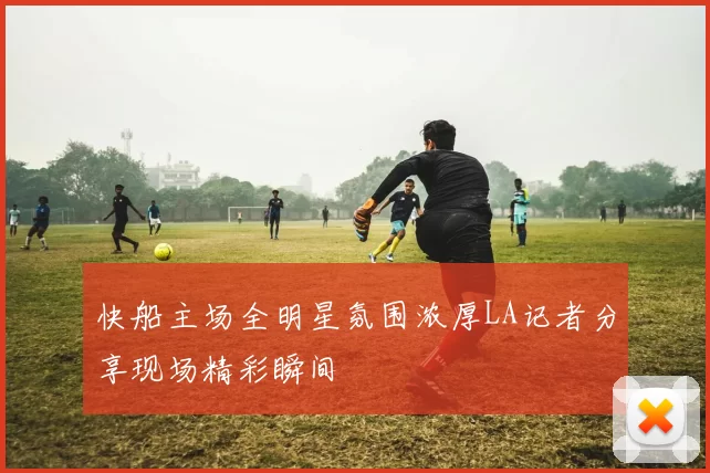 快船主场全明星氛围浓厚LA记者分享现场精彩瞬间