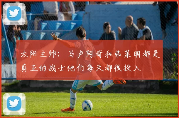 太阳主帅：马卢阿奇和弗莱明都是真正的战士他们每天都很投入