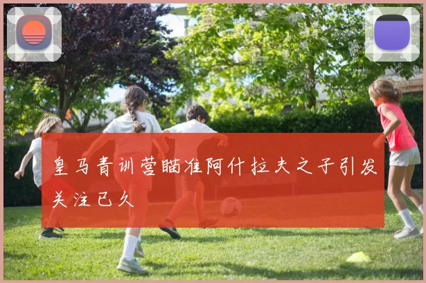 皇马青训营瞄准阿什拉夫之子引发关注已久