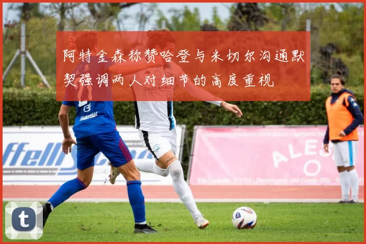 阿特金森称赞哈登与米切尔沟通默契强调两人对细节的高度重视