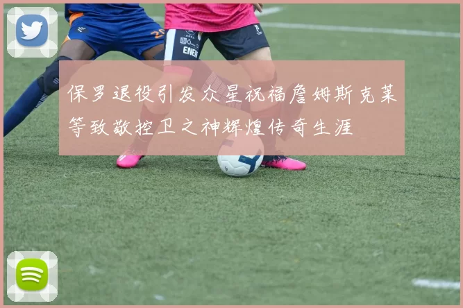 保罗退役引发众星祝福詹姆斯克莱等致敬控卫之神辉煌传奇生涯