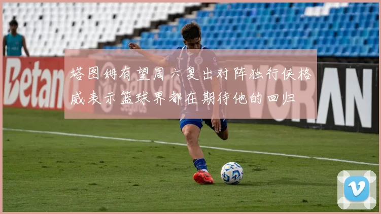 塔图姆有望周六复出对阵独行侠格威表示篮球界都在期待他的回归