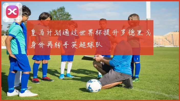 皇马计划通过世界杯提升罗德里戈身价再转手英超球队