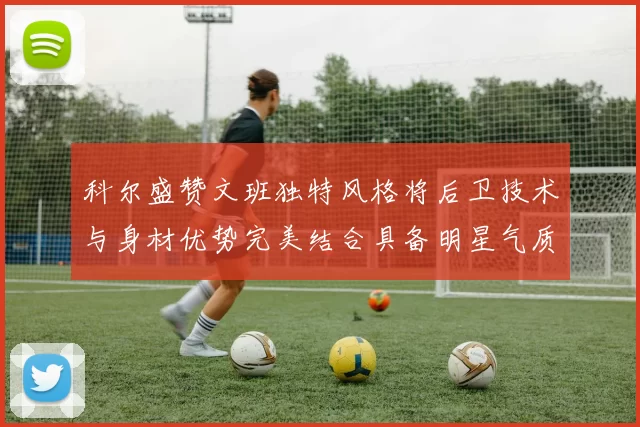 科尔盛赞文班独特风格将后卫技术与身材优势完美结合具备明星气质与球队形象