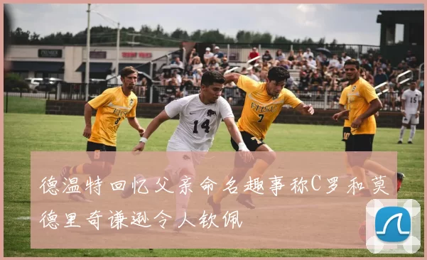 德温特回忆父亲命名趣事称C罗和莫德里奇谦逊令人钦佩