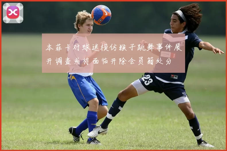 本菲卡对球迷模仿猴子跳舞事件展开调查或将面临开除会员籍处分