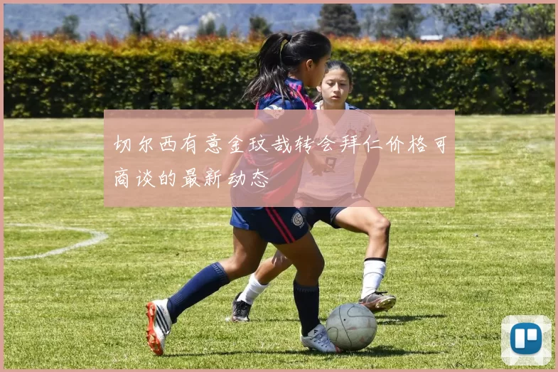 切尔西有意金玟哉转会拜仁价格可商谈的最新动态