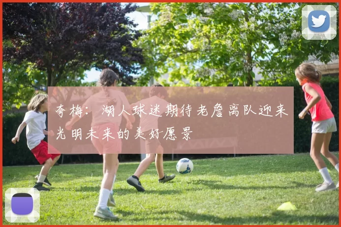 夸梅：湖人球迷期待老詹离队迎来光明未来的美好愿景