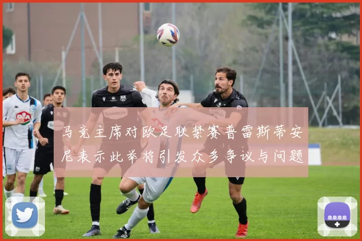 马竞主席对欧足联禁赛普雷斯蒂安尼表示此举将引发众多争议与问题