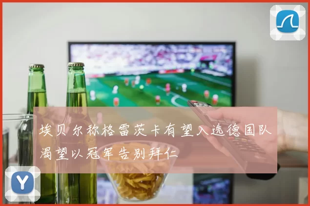 埃贝尔称格雷茨卡有望入选德国队渴望以冠军告别拜仁