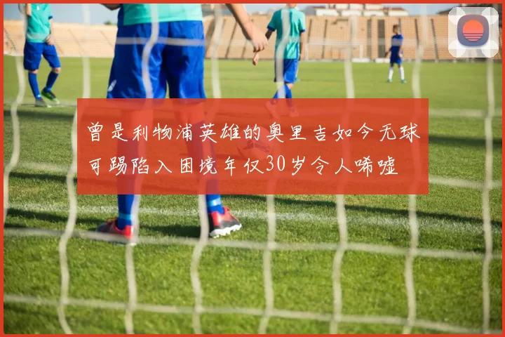 曾是利物浦英雄的奥里吉如今无球可踢陷入困境年仅30岁令人唏嘘